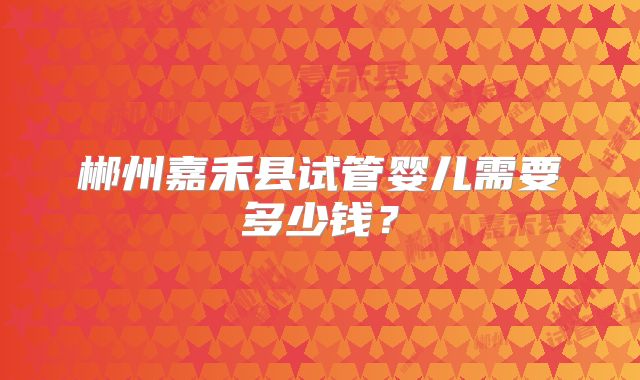 郴州嘉禾县试管婴儿需要多少钱?