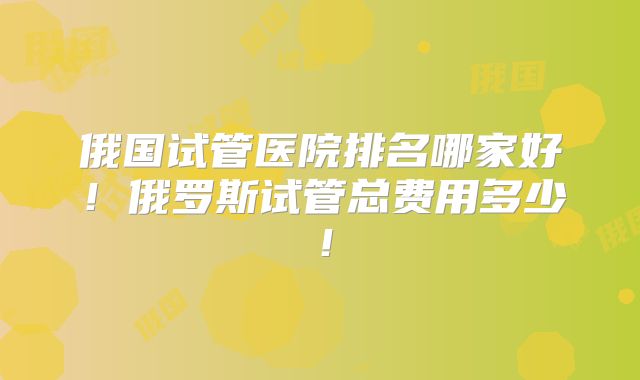 俄国试管医院排名哪家好!俄罗斯试管总费用多少!