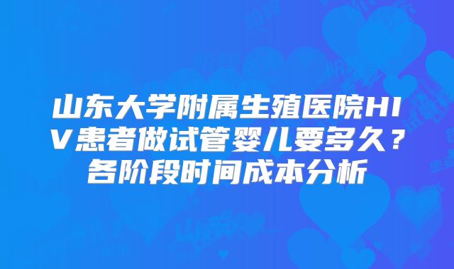 山东大学附属生殖医院HIV患者做试管婴儿要多久？各阶段时间成本分析