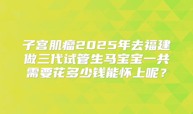 子宫肌瘤2025年去福建做三代试管生马宝宝一共需要花多少钱能怀上呢？