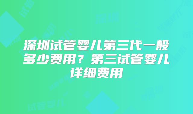 深圳试管婴儿第三代一般多少费用?第三试管婴儿详细费用