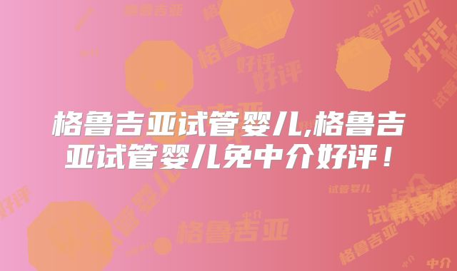 格鲁吉亚试管婴儿,格鲁吉亚试管婴儿免中介好评!
