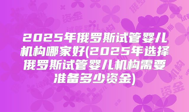 2025年俄罗斯试管婴儿机构哪家好(2025年选择俄罗斯试管婴儿机构需要准备多少资金)