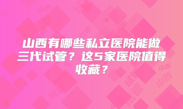 山西有哪些私立医院能做三代试管？这5家医院值得收藏？