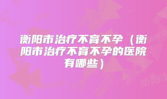 衡阳市治疗不育不孕(衡阳市治疗不育不孕的医院有哪些)