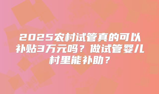 2025农村试管真的可以补贴3万元吗？做试管婴儿村里能补助？