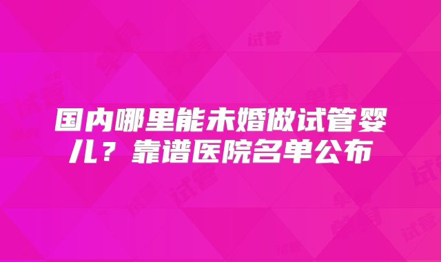 国内哪里能未婚做试管婴儿?靠谱医院名单公布