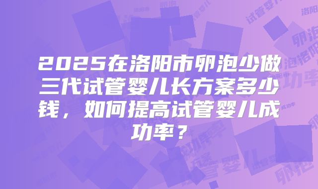 2025在洛阳市卵泡少做三代试管婴儿长方案多少钱，如何提高试管婴儿成功率？