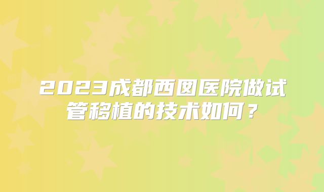 2023成都西囡医院做试管移植的技术如何？