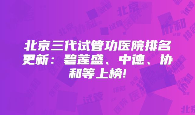 北京三代试管功医院排名更新：碧莲盛、中德、协和等上榜!