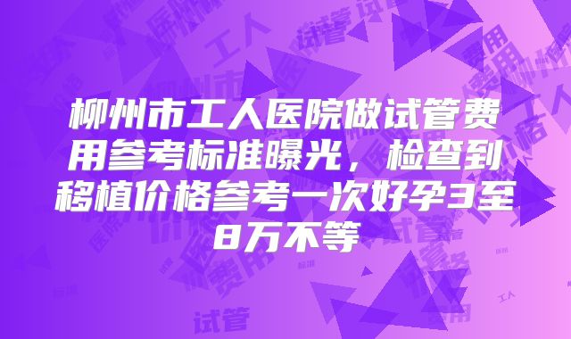 柳州市工人医院做试管费用参考标准曝光，检查到移植价格参考一次好孕3至8万不等