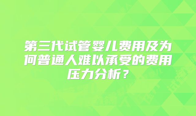 第三代试管婴儿费用及为何普通人难以承受的费用压力分析？