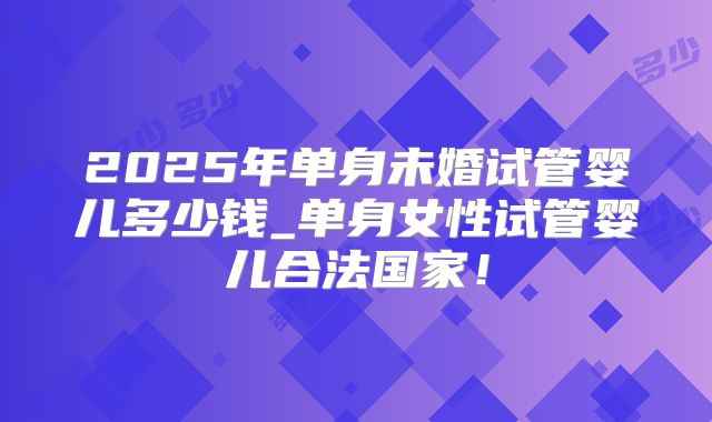 2025年单身未婚试管婴儿多少钱_单身女性试管婴儿合法国家！