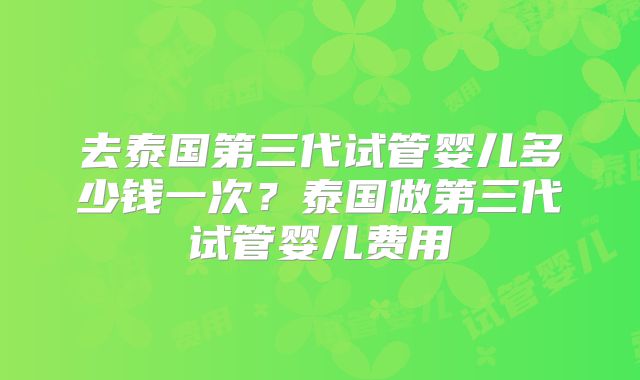 去泰国第三代试管婴儿多少钱一次?泰国做第三代试管婴儿费用