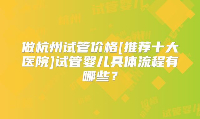 做杭州试管价格[推荐十大医院]试管婴儿具体流程有哪些？