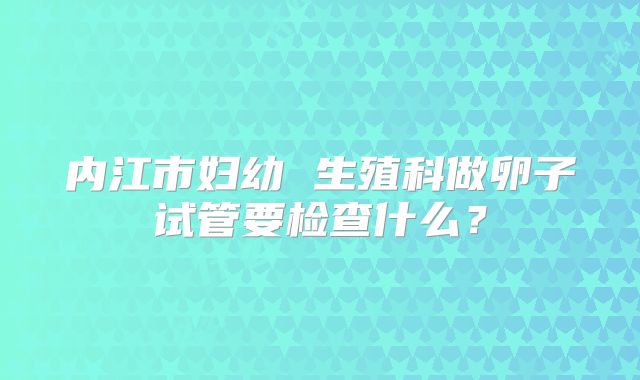 内江市妇幼 生殖科做卵子试管要检查什么?