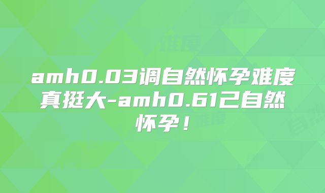 amh0.03调自然怀孕难度真挺大-amh0.61己自然怀孕!