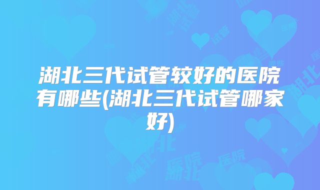 湖北三代试管较好的医院有哪些(湖北三代试管哪家好)