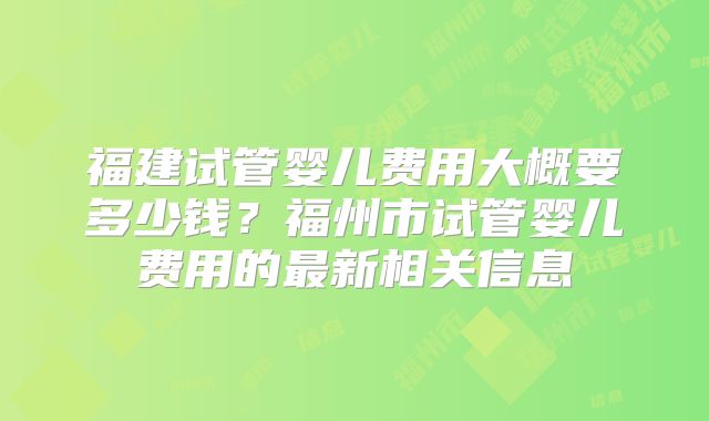 福建试管婴儿费用大概要多少钱？福州市试管婴儿费用的最新相关信息