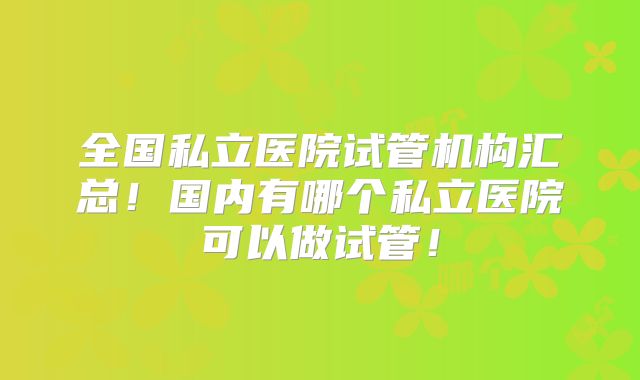 全国私立医院试管机构汇总！国内有哪个私立医院可以做试管！