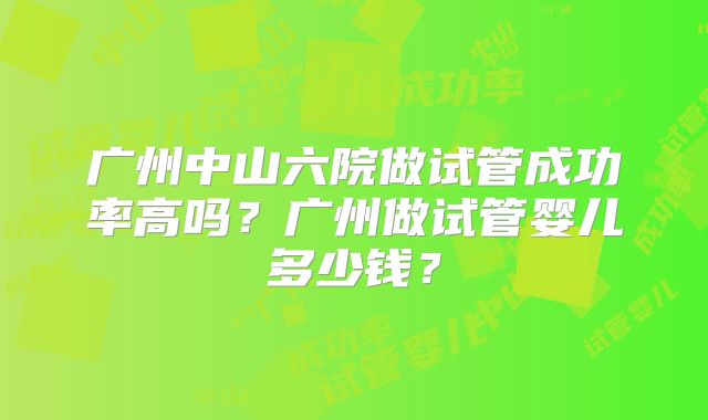 广州中山六院做试管成功率高吗?广州做试管婴儿多少钱?