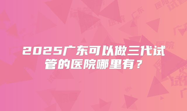 2025广东可以做三代试管的医院哪里有？