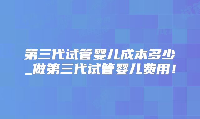 第三代试管婴儿成本多少_做第三代试管婴儿费用！