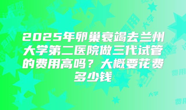 2025年卵巢衰竭去兰州大学第二医院做三代试管的费用高吗?大概要花费多少钱