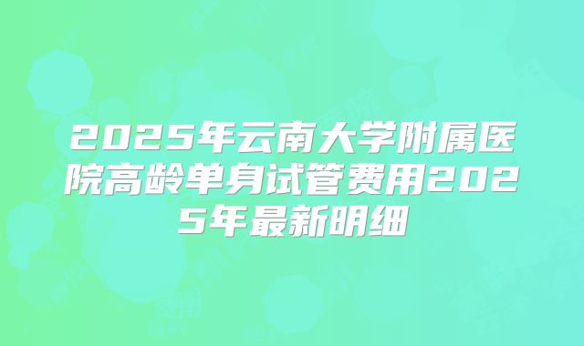 2025年云南大学附属医院高龄单身试管费用2025年最新明细