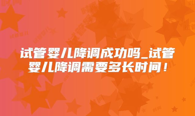 试管婴儿降调成功吗_试管婴儿降调需要多长时间！