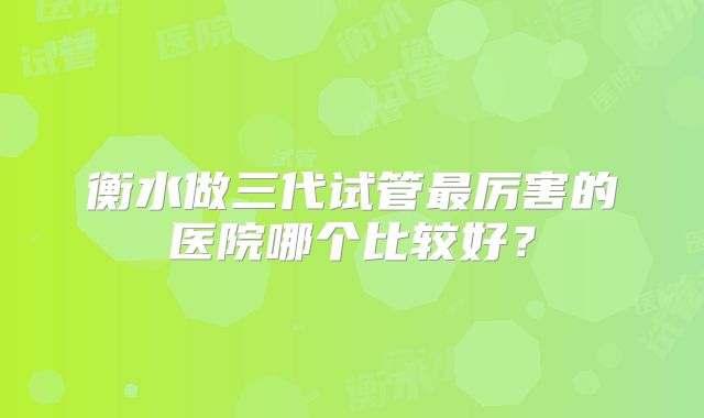 衡水做三代试管最厉害的医院哪个比较好？