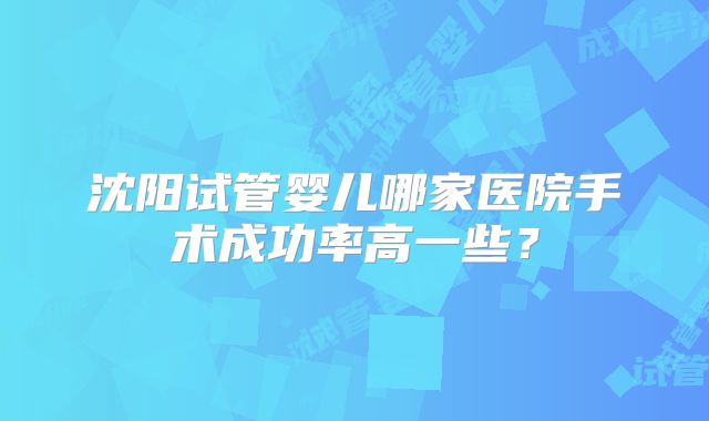 沈阳试管婴儿哪家医院手术成功率高一些?