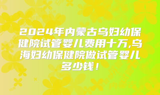 2024年内蒙古乌妇幼保健院试管婴儿费用十万,乌海妇幼保健院做试管婴儿多少钱!