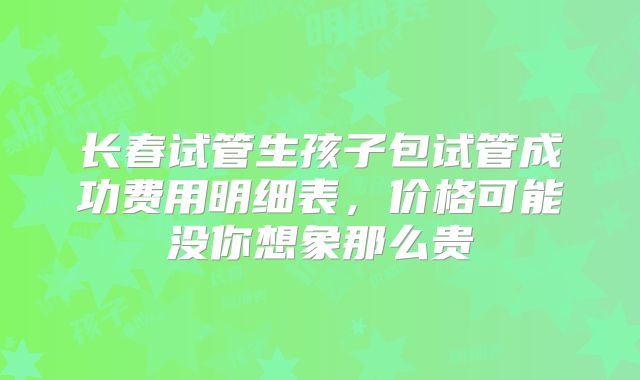 长春试管生孩子包试管成功费用明细表，价格可能没你想象那么贵