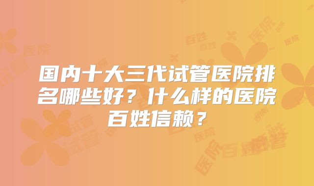 国内十大三代试管医院排名哪些好？什么样的医院百姓信赖？