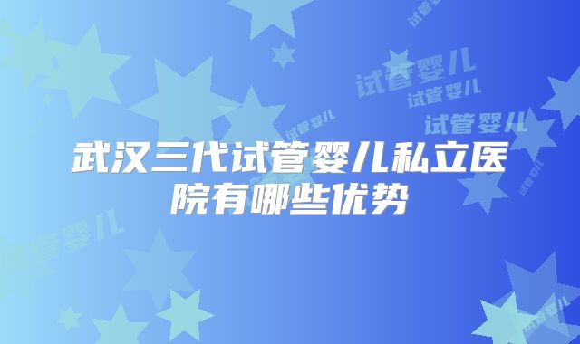 武汉三代试管婴儿私立医院有哪些优势