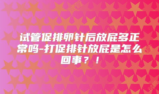 试管促排卵针后放屁多正常吗-打促排针放屁是怎么回事？！