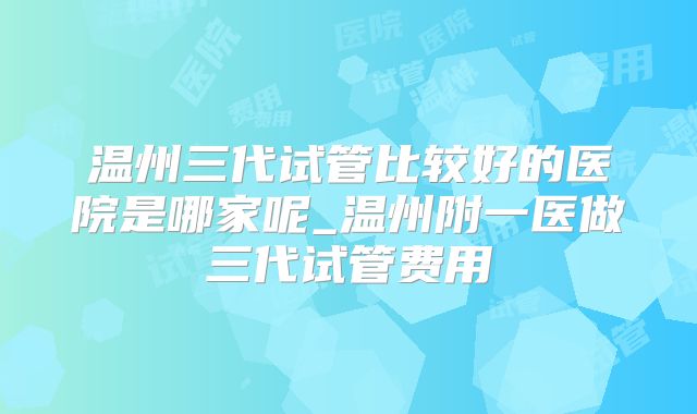 温州三代试管比较好的医院是哪家呢_温州附一医做三代试管费用