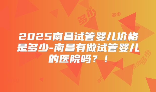 2025南昌试管婴儿价格是多少-南昌有做试管婴儿的医院吗?!
