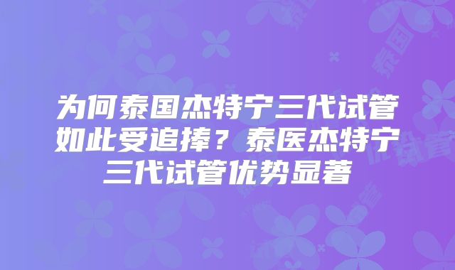 为何泰国杰特宁三代试管如此受追捧？泰医杰特宁三代试管优势显著