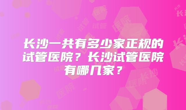 长沙一共有多少家正规的试管医院？长沙试管医院有哪几家？
