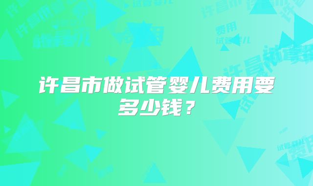 许昌市做试管婴儿费用要多少钱？