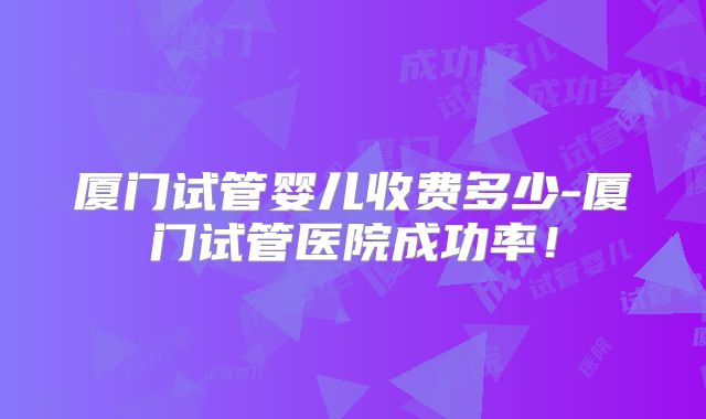 厦门试管婴儿收费多少-厦门试管医院成功率!