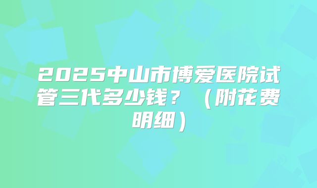 2025中山市博爱医院试管三代多少钱?(附花费明细)
