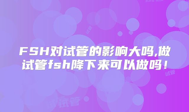 FSH对试管的影响大吗,做试管fsh降下来可以做吗！