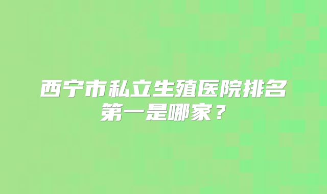 西宁市私立生殖医院排名第一是哪家?