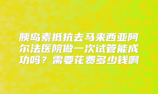 胰岛素抵抗去马来西亚阿尔法医院做一次试管能成功吗?需要花费多少钱啊