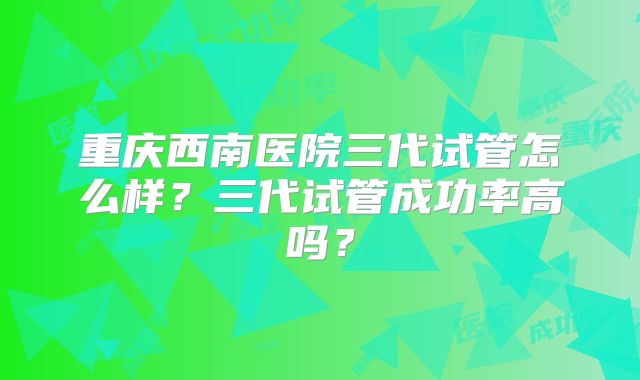 重庆西南医院三代试管怎么样?三代试管成功率高吗?