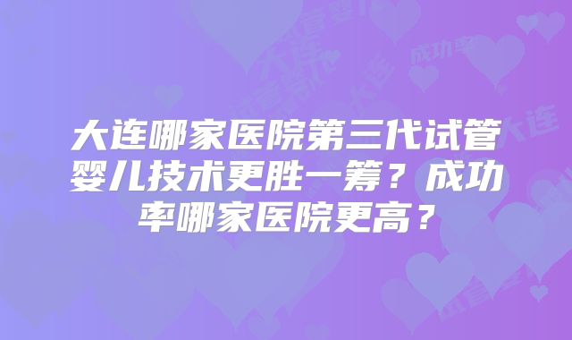大连哪家医院第三代试管婴儿技术更胜一筹？成功率哪家医院更高？