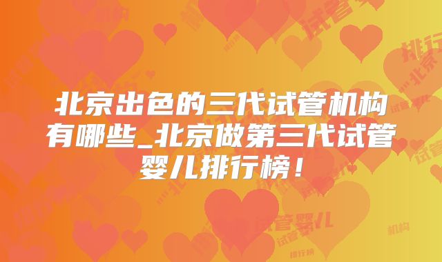 北京出色的三代试管机构有哪些_北京做第三代试管婴儿排行榜！
